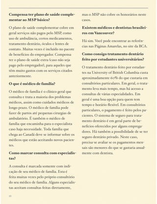Compensa ter plano de saúde complementar ao MSP básico?

mas o MSP não cobre os honorários neste
casos.

O plano de saúde complementar cobre em
geral serviços não pagos pelo MSP, como
uso de ambulância, certos medicamentos,
tratamento dentário, óculos e lentes de
contato. Muitas vezes é incluído no pacote
de benefícios do empregador. Compensa
ter o plano de saúde extra (caso não seja
pago pelo empregador), para aqueles que
têm muito gastos com os serviços citados
anteriormente.

Existem médicos e dentistas brasileiros em Vancouver?

O que é médico de família?
O médico de família é o clínico geral que
consulta e trata a maioria dos problemas
médicos, assim como cuidados médicos de
longo prazo. O médico de família pode
fazer de partos até pequenas cirurgias de
ambulatório. É também o médico de
família que encaminha para o especialista
caso haja necessidade. Toda família que
chega ao Canadá deve se informar sobre os
médicos que estão aceitando novos pacientes.
Como marcar consulta com especialistas?
A consulta é marcada somente com indicação de seu médico de família. Esta é
feita muitas vezes pelo próprio consultório
do seu médico de família. Alguns especialistas aceitam consultas feitas diretamente,
20

Há sim. Você pode encontrar as referências nas Páginas Amarelas, no site da BCA.
Como consigo tratamento dentário
feito por estudantes universitários?
O tratamento dentário feito por estudantes na University of British Columbia custa
aproximadamente 60% do que custaria em
consultórios particulares. Em geral, o tratamento leva mais tempo, mas há acesso a
consultas de várias especialidades. Em
geral é uma boa opção para quem tem
tempo e horário ﬂexível. Em consultórios
particulares, o pagamento é feito pelos pacientes. O sistema de seguro para tratamento dentário é em geral parte de benefícios oferecidos por alguns empregadores. Há também a possibilidade de se ter
seguro dentário privado. Neste caso,
precisa-se avaliar se os pagamentos mensais são menores do que se gastaria anualmente com dentista.

 