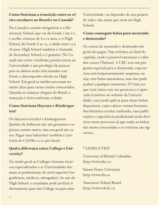 Como funciona a transição entre as séries escolares no Brasil e no Canadá?
No Canadá o estudo obrigatório é a Elementary School, que vai do Grade 1 ate o 7,
e acolhe crianças de 6 a 12 anos, e o High
School, do Grade 8 ao 12, e idade entre 13 a
18 anos. High School também é chamada
de Secondary School, e é gratuito. No Canadá não existe vestibular, porém entrar na
Universidade é um privilégio de poucos
pois os alunos serão selecionados conforme o desempenho obtido no High
School. Em geral as médias precisam ser
muito altas para cursos muito concorridos.
Quando as crianças chegam do Brasil, a
transição é feita conforme a idade.
Como funciona Daycare e Kindergarten?
Os daycares (creche) e kindergartens
(Jardins da Infância) não são gratuitos e os
preços variam muito, mas em geral são caros. Pagar uma babysitter também é caro
(varia de CAD$10 a 20 por hora).
Qual a diferença entre College e University?
De modo geral os Colleges formam técnicos especializados e as Universidades formam os proﬁssionais de nível superior (engenheiros, médicos, advogados). Ao sair do
High School, o estudante pode preferir ir
diretamente para um College ou para uma
24

Universidade, vai depender do seu projeto
de vida e das notas que tirou no High
School.
Como conseguir bolsa para mestrado
e doutorado?
Os cursos de mestrado e doutorado em
geral são pagos. Veja websites ao ﬁnal do
capítulo, onde é possível encontrar o valor
dos cursos (Tuition). A UBC tem um programa especial para o doutorado, cuja tuition está temporariamente suspensa, ou
seja, tem bolsa automática, mas isto pode
acabar a qualquer momento. (?) Uma vez
que você entra com seu processo e é aprovado (critérios no website da Universidade), você pode aplicar para várias bolsas
disponíveis, cujos valores variam bastante.
Seu histórico escolar traduzido, suas publicações e experiência proﬁssional serão decisivos neste processos já que todas as bolsas
são muito concorridas e os critérios são rigorosos.

* LINKS ÚTEIS
University of British Columbia
http://www.ubc.ca
Simon Fraser University 
http://www.sfu.ca
Vancouver School Board
http://www.vsb.bc.ca

 
