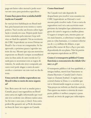 paga um baixo valor mensal e pode reservar um carro para períodos especíﬁcos.
Como faço para tirar a minha habilitação no Canadá?
Se você já tiver habilitação no Brasil melhor, pois bastará um teste teórico e outro
prático. Você recebe um livreto sobre legislação e estuda em casa. Depois pode fazer
testes simulados pela internet (veja websites ao ﬁnal do capítulo). Vai ao escritorio
do CIBC (equivalente ao nosso Detran no
Brasil) e faz o teste no computador. Se for
aprovado, o próximo passo é agendar seu
teste de rua. Mesmo que seja um motorista
experiente no Brasil é sempre aconselhável
uma ou duas aulas de auto-escola no Canadá para se acostumar com as regras de
trânsito. Se ainda não tiver comprado um
carro você pode alugar o carro da autoescola e o instrutor vai com você no dia do
teste.
Uma carta de minha seguradora no
Brasil reduz o custo do meu seguro
aí?
Sim. Bem antes de você se mudar para o
Canadá, peça à sua seguradora no Brasil
uma carta em inglês informando que você
não teve acidente nos últimos tantos anos
(se for este o seu caso, é claro). Esta carta
poderá lhe garantir até 40% de desconto
na hora de fazer seu seguro no Canadá.
26

Como funciona?
No Canadá você não depende de
despachante pra resolver seus assuntos no
CIBC (equivalente ao Detran) e você
mesmo pode resolver tudo. Com a carta da
seguradora você vai a um escritório mais
próximo da Autoplan (que administra os seguros de carro) e negocia o melhor plano.
O seguro é sempre caro, mesmo para carros mais baratos, a cobertura é sempre alta
para as vidas humanas, e é comum coberturas de 1 a 3 milhões de dólares, o que
poderá lhe custar de $150 a $400 por mês
dependendo do seu plano. Não há porém
um imposto equivalente ao IPVA.
Como é o transporte público? Como
funciona o zoneamento da cidade (Zonas 1,2,3)?
O transporte público é de boa qualidade, e
integra ônibus, metrô (em Vancouver se
chama Skytrain e Canadá Line) e barco
(aqui se chamam Seabus). A região mais
central chama-se Zona 1 e a medida que
vai-se distanciando surgem as zonas 2 e 3.
Veja preços no website ao ﬁnal do capítulo.
Para quem usa muito o sistema de transporte público é melhor comprar o passe
mensal, ao invés de pagar por cada trajeto.

 