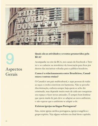 9

Aspectos
Gerais

Quais são as atividades e eventos promovidos pela
BCA?
Acompanhe no site da BCA, nos canais do Facebook e Twitter e se cadastre na newsletter da Associação para ﬁcar por
dentro das iniciativas voltadas para o público brasileiro.
Como é o relacionamento entre Brasileiros, Canadenses e outras etnias?
O Canadá é um país multicultural, e aqui pessoas de todas
as raças e credos convivem em harmonia. Não se percebe
discriminação, embora sempre haja quem se ache discriminado, mas depende muito mais de cada um conquistar
seu espaço e fazer novas amizades. É sempre bom lembrar
que quem muda de país deve se adaptar ao novo ambiente,
e não esperar que o ambiente se adapte a ele.
Existem igrejas na língua Portuguesa?
Sim, existe igreja católica portuguesa, igreja evangélica e
grupo espírita. Veja alguns websites no ﬁnal deste capítulo.

28

 