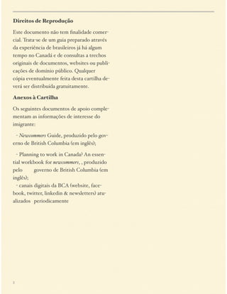 Direitos de Reprodução
Este documento não tem ﬁnalidade comercial. Trata-se de um guia preparado através
da experiência de brasileiros já há algum
tempo no Canadá e de consultas a trechos
originais de documentos, websites ou publicações de domínio público. Qualquer
cópia eventualmente feita desta cartilha deverá ser distribuída gratuitamente.
Anexos à Cartilha
Os seguintes documentos de apoio complementam as informações de interesse do
imigrante:
$ - Newcommers Guide, produzido pelo governo de British Columbia (em inglês);
$ - Planning to work in Canada? An essential workbook for newcommers, , produzido
pelo $
governo de British Columbia (em
inglês); 
$ - canais digitais da BCA (website, facebook, twitter, linkedin & newsletters) atualizados $ periodicamente

2

 