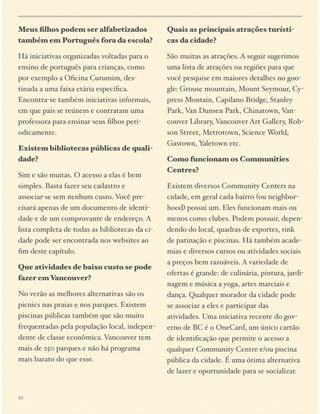 Meus ﬁlhos podem ser alfabetizados
também em Português fora da escola?

Quais as principais atrações turísticas da cidade?

Há iniciativas organizadas voltadas para o
ensino de português para crianças, como
por exemplo a Oﬁcina Curumim, destinada a uma faixa etária especíﬁca.
Encontra-se também iniciativas informais,
em que pais se reúnem e contratam uma
professora para ensinar seus ﬁlhos periodicamente.

São muitas as atrações. A seguir sugerimos
uma lista de atrações ou regiões para que
você pesquise em maiores detalhes no google: Grouse mountain, Mount Seymour, Cypress Montain, Capilano Bridge, Stanley
Park, Van Dunsen Park, Chinatown, Vancouver Library, Vancouver Art Gallery, Robson Street, Metrotown, Science World,
Gastown, Yaletown etc.

Existem bibliotecas públicas de qualidade?
Sim e são muitas. O acesso a elas é bem
simples. Basta fazer seu cadastro e
associar-se sem nenhum custo. Você precisará apenas de um documento de identidade e de um comprovante de endereço. A
lista completa de todas as bibliotecas da cidade pode ser encontrada nos websites ao
ﬁm deste capítulo.
Que atividades de baixo custo se pode
fazer em Vancouver?
No verão as melhores alternativas são os
picnics nas praias e nos parques. Existem
piscinas públicas também que são muito
frequentadas pela população local, independente de classe econômica. Vancouver tem
mais de 250 parques e não há programa
mais barato do que esse.

29

Como funcionam os Communities
Centres?
Existem diversos Community Centers na
cidade, em geral cada bairro (ou neighborhood) possui um. Eles funcionam mais ou
menos como clubes. Podem possuir, dependendo do local, quadras de esportes, rink
de patinação e piscinas. Há também academias e diversos cursos ou atividades sociais
a preços bem razoáveis. A variedade de
ofertas é grande: de culinária, pintura, jardinagem e música a yoga, artes marciais e
dança. Qualquer morador da cidade pode
se associar a eles e participar das
atividades. Uma iniciativa recente do governo de BC é o OneCard, um único cartão
de identiﬁcação que permite o acesso a
qualquer Community Centre e/ou piscina
pública da cidade. É uma ótima alternativa
de lazer e oportunidade para se socializar.

 