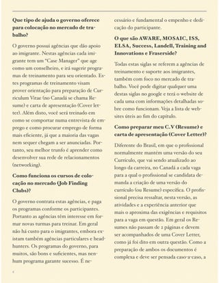 Que tipo de ajuda o governo oferece
para colocação no mercado de trabalho?
O governo possui agências que dão apoio
ao imigrante. Nestas agências cada imigrante tem um “Case Manager” que age
como um conselheiro, e irá sugerir programas de treinamento para seu orientado. Estes programas de treinamento visam
prover orientação para preparação de Curriculum Vitae (no Canadá se chama Resume) e carta de apresentação (Cover letter). Além disto, você será treinado em
como se comportar numa entrevista de emprego e como procurar emprego de forma
mais eﬁciente, já que a maioria das vagas
nem sequer chegam a ser anunciadas. Portanto, seu melhor trunfo é aprender como
desenvolver sua rede de relacionamentos
(networking).
Como funciona os cursos de colocação no mercado (Job Finding
Clubs)?
O governo contrata estas agências, e paga
os programas conforme os participantes.
Portanto as agências têm interesse em formar novas turmas para treinar. Em geral
não há custo para o imigrantes, embora existam também agências particulares e headhunters. Os programas do governo, para
muitos, são bons e suﬁcientes, mas nenhum programa garante sucesso. É ne4

cessário e fundamental o empenho e dedicação do participante.
O que são AWARE, MOSAIC, ISS,
ELSA, Success, Landell, Training and
Innovations e Fraserside?
Todas estas siglas se referem a agências de
treinamento e suporte aos imigrantes,
também com foco no mercado de trabalho. Você pode digitar qualquer uma
destas siglas no google e terá o website de
cada uma com informações detalhadas sobre como funcionam. Veja a lista de websites úteis ao ﬁm do capítulo.
Como preparar meu C.V (Resume) e
carta de apresentação (Cover Letter)?
Diferente do Brasil, em que o proﬁssional
normalmente mantém uma versão do seu
Currículo, que vai sendo atualizado ao
longo da carreira, no Canadá a cada vaga
para a qual o proﬁssional se candidata demanda a criação de uma versão do
currículo (ou Resume) especíﬁca. O proﬁssional precisa ressaltar, nesta versão, as
atividades e a experiência anterior que
mais o aproxima das exigências e requisitos
para a vaga em questão. Em geral os Resumes não passam de 2 páginas e devem
ser acompanhados de uma Cover Letter,
como já foi dito em outra questão. Como a
preparação de ambos os documentos é
complexa e deve ser pensada caso-a-caso, a

 