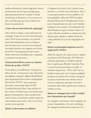 melhor alternativa é pedir sugestões outros
proﬁssionais da área que já tenham passado pelo processo no Canadá. É fundamental que os Resumes e Cover letters sejam revisados para que não tenham nenhum erro gramatical.
Como são as entrevistas de emprego?
Não é fácil se chegar a uma entrevista de
emprego. É preciso ter um ótimo Resume,
uma Cover Letter atraente e se possível
bons relacionamentos, para se chegar à
fase da entrevista. As entrevisas em geral
são muito formais mas seguem um roteiro
previsível. Os programas de job search
farão entrevistas simuladas que o ajudarão
a entender este processo.
Existem benefícios como 13o salario,
férias de 30 dias, FGTS?
Os benefícios são diferentes. Em geral as
férias são de 2 semanas por ano. Há porém
em algumas situações alguma ﬂexibilidade
para negociação direta com o empregador.
Não há um “FGTS”, mas o governo
desconta a sua pensão básica (CPPCanadian Pension Plan). Veja website sobre o tema. O ideal é que você mesmo programe sua poupança e faça um plano privado. Como os benefícios variam muito de
uma empresa para outra, cabe a você ﬁcar
atento a essa questão.
Quais os descontos no salário?
5

O imposto de renda é alto, e pode consumir de 30 a 50% de sua renda bruta. Este é
o custo para manter serviços públicos de
boa qualidade. Além do CPP (Canadian
Pension Plan), do EI (Employment Insurance), dependendo de onde você trabalha,
também é descontada a Contribuição Sindical (Sindicato aqui se chama Union). O
Labour Board considera os salários dos Sindicatos para calcular o salário médio de
cada proﬁssão (no caso de empregado formal).
Quais os principais impostos no Canadá (GST / PST)?
Além do imposto de renda, temos 2 impostos básicos GST (Federal) e PST (Provincial) que equivalem ao ICMS no Brasil.
Isto se aplica para British Columbia. Para
o caso de outras províncias consulte os
websites do governo. PST e GST são cobrados sempre que você comprar qualquer
produto ou usufruir de serviços. Em geral
os preços mostrados nas vitrines não incluem os impostos, portanto você deve
considerar que sobre aquele preço ainda incidirão as taxas.
Quais as vantagens de se fazer trabalhos voluntários no Canadá?
As vantagens são muitas. Além daquelas de
caráter humanitário e de auto-satisfação,
há vantagens proﬁssionais concretas. Os

 