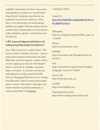 trabalhos voluntários são bem vistos pelos
empregadores e podem ser considerados
Experiência Canadense para ﬁns de sua
avaliação em processos seletivos. Além
disso, você desenvolve seu networking e
melhora seu inglês. Existem muitas oportunidades para voluntariados em associações,
asilos, hospitais, igrejas e instituições sociais diversas.
A BCA possui alguma iniciativa voltada para proﬁssionais brasileiros?
Sim. A BCA promove a cada estação – Primavera, Verão, Outono e Inverno – uma reunião para integrar proﬁssionais das mais
diferentes áreas de atuação. A ideia é oferecer um espaço para troca de informações
sobre o mercado de trabalho, oportunidades e desaﬁos. As reuniões acontecem
normalmente na sala comunitária Old
Navy do Shopping Metrotown (4720 Kingsway, Burnaby). Outro recurso interessante
para se manter informado e interagir com
outros brasileiros proﬁssionalmente, é
nossa comunidade no Linkedin.

6

* LINKS ÚTEIS 
 
Linked-In 
http://www.linkedin.com/groups?trk=hb_si
de_g&gid=4155140 

Wikipedia 
http://en.wikipedia.org/wiki/Sales_taxes_in
_Canadá
Mosaic 
http://www.mosaicbc.com/
ISSofBC 
http://www.issbc.org/ (Immigrant Service
Society)
Elsa 
http://www.elsanet.org/elsa.html (English
Language Center for Adults)
Success BC 
http://www.successbc.ca/
Landell 
http://www.landell.com
Trainning Innovations 
http://www.training-innovations.com

 