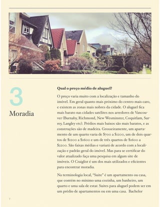 3

Moradia

Qual o preço médio de aluguel?
O preço varia muito com a localização e tamanho do
imóvel. Em geral quanto mais próximo do centro mais caro,
e existem as zonas mais nobres da cidade. O aluguel ﬁca
mais barato nas cidades satélites nos arredores de Vancouver (Burnaby, Richmond, New Wesminster, Coquitlam, Surrey, Langley etc). Prédios mais baixos são mais baratos, e as
construções são de madeira. Grosseiramente, um apartamento de um quarto varia de $700 a $1200, um de dois quartos de $1200 a $1600 e um de três quartos de $1600 a
$2200. São faixas médias e variará de acordo com a localização e padrão geral do imóvel. Mas para se certiﬁcar do
valor atualizado faça uma pesquisa em algum site de
imóveis. O Craiglist é um dos mais utilizados e eﬁcientes
para encontrar moradia.
Na terminologia local, “Suite” é um apartamento ou casa,
que contém no mínimo uma cozinha, um banheiro, um
quarto e uma sala de estar. Suites para aluguel podem ser em
um prédio de apartamentos ou em uma casa. Bachelor

7

 