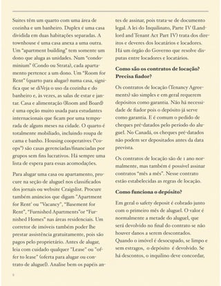 Suites têm um quarto com uma área de
cozinha e um banheiro. Duplex é uma casa
dividida em duas habitações separadas. A
townhouse é uma casa anexa a uma outra.
Um “apartment building” tem somente um
dono que aluga as unidades. Num “condominium” (Condo ou Strata), cada apartamento pertence a um dono. Um “Room for
Rent” (quarto para alugar) numa casa, signiﬁca que se diVeja o uso da cozinha e do
banheiro e, às vezes, as salas de estar e jantar. Casa e alimentação (Room and Board)
é uma opção muito usada para estudantes
internacionais que ﬁcam por uma temporada de alguns meses na cidade. O quarto é
totalmente mobiliado, incluindo roupa de
cama e banho. Housing cooperatives (“coops”) são casas gerenciadas/ﬁnanciadas por
grupos sem ﬁns lucrativos. Há sempre uma
lista de espera para essas acomodações.
Para alugar uma casa ou apartamento, procure na seção de aluguel nos classiﬁcados
dos jornais ou website Craigslist. Procure
também anúncios que digam "Apartment
for Rent' ou "Vacancy", “Basement for
Rent”, “Furnished Apartments”or “Furnished Homes” nas áreas residenciais. Um
corretor de imóveis também poder lhe
prestar assistência gratuitamente, pois são
pagos pelo proprietário. Antes de alugar,
leia com cuidado qualquer "Lease" ou "offer to lease" (oferta para alugar ou contrato de aluguel). Analise bem os papéis an8

tes de assinar, pois trata-se de documento
legal. A lei do Inquilinato, Parte IV (Landlord and Tenant Act Part IV) trata dos direitos e deveres dos locatários e locadores.
Há um órgão do Governo que resolve disputas entre locadores e locatários.
Como são os contratos de locação?
Precisa ﬁador?
Os contratos de locação (Tenancy Agreements) são simples e em geral requerem
depósitos como garantia. Não há necessidade de ﬁador pois o depósito já serve
como garantia. E é comum o pedido de
cheques pré-datados pelo período do aluguel. No Canadá, os cheques pré-datados
não podem ser depositados antes da data
prevista.
Os contratos de locação são de 1 ano normalmente, mas também é possível assinar
contratos “mês a mês”. Nesse contrato
estão estabelecidas as regras de locação.
Como funciona o depósito?
Em geral o safety deposit é cobrado junto
com o primeiro mês de aluguel. O valor é
normalmente a metade do aluguel, que
será devolvido no ﬁnal do contrato se não
houver danos a serem descontados.
Quando o imóvel é desocupado, se limpo e
sem estragos, o depósito é devolvido. Se
há descontos, o inquilino deve concordar,

 