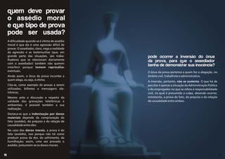 quem deve provar
o assédio moral
e que tipo de prova
pode ser usada?
A dificuldade quando se é vítima de assédio
moral é que ela é uma agressão difícil de
provar. O assediador, claro, nega a realidade
da agressão e as testemunhas (que, em
grande parte das situações, são traba-
lhadores que se relacionam diariamente
com o assediador) também não querem
interferir porque temem represálias
eventuais.
Ainda assim, o ônus da prova incumbe a
quem alega, ou seja, à vítima.
Cita-se, como exemplo de provas a serem
utilizadas, bilhetes e mensagens ele-
trônicas.
Mesmo ante a discussão a respeito da
validade das gravações telefônicas e
ambientais, é possível também a sua
realização.
Destaca-se que a indenização por danos
materiais depende da comprovação do
fato (assédio), do prejuízo e da relação de
causalidade entre eles.
No caso dos danos morais, a prova é do
fato (assédio), isso porque não há como
produzir prova da dor, do sofrimento, da
humilhação; assim, uma vez provado o
assédio, presumem-se os danos morais.
O ônus da prova pertence a quem fez a alegação, no
âmbito civil, trabalhista e administrativo.
A inversão, portanto, não se sustenta. O que há de
peculiar é apenas a situação da Administração Pública
e do empregador no que se refere à responsabilidade
civil, na qual é presumida a culpa, devendo ocorrer,
entretanto, a prova do fato, do prejuízo e da relação
de causalidade entre ambos.
pode ocorrer a inversão do ônus
da prova, para que o assediador
tenha de demonstrar sua inocência?
19
18
 