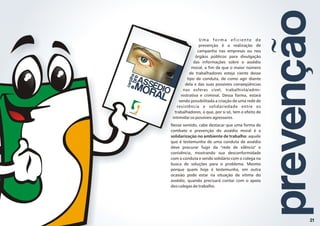 l
c
a
r
t
i
h
a
s
r
o
b
e
ASSÉDIO
M
RAL
O
SINASEMPU
Uma forma eficiente de
prevenção é a realização de
campanha nas empresas ou nos
órgãos públicos para divulgação
das informações sobre o assédio
moral, a fim de que o maior número
de trabalhadores esteja ciente desse
tipo de conduta, de como agir diante
dela e das suas possíveis conseqüências
nas esferas cível, trabalhista/admi-
nistrativa e criminal. Dessa forma, estará
sendo possibilitada a criação de uma rede de
resistência e solidariedade entre os
trabalhadores, o que, por si só, tem o efeito de
intimidar os possíveis agressores.
Nesse sentido, cabe destacar que uma forma de
combate e prevenção do assédio moral é a
solidarização no ambiente de trabalho: aquele
que é testemunha de uma conduta de assédio
deve procurar fugir da "rede de silêncio" e
conivência, mostrando sua desconformidade
com a conduta e sendo solidário com o colega na
busca de soluções para o problema. Mesmo
porque quem hoje é testemunha, em outra
ocasião pode estar na situação de vítima do
assédio, quando precisará contar com o apoio
dos colegas de trabalho.
prevenção
21
 