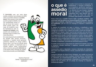 03
O assédio moral consiste na exposição dos
trabalhadores a situações humilhantes e
constrangedoras, geralmente repetitivas e
prolongadas, durante o horário de trabalho
e no exercício de suas funções, situações
essas que ofendem a sua dignidade ou
integridade física; cabe destacar que, em
alguns casos, um único ato, pela sua
gravidade, pode também caracterizá-lo.
Pode-se dizer que o assédio moral é toda e qualquer conduta – que
ocorre por meio de palavras ou mesmo de gestos ou atitudes – que traz
dano à personalidade, à dignidade ou á integridade física ou psíquica
do trabalhador, põe em risco seu emprego ou degrada o ambiente de
trabalho.
O objetivo do assediador, de regra, é motivar o trabalhador a pedir
demissão ou remoção para outro local de trabalho, mas o assédio pode
configurar-se também com o objetivo de mudar a forma de proceder do
trabalhador em relação a algum assunto (por exemplo, para que deixe de
apoiar o sindicato ou determinado movimento reivindicatório em curso),
ou simplesmente visando a humilhá-lo perante a chefia e demais colegas,
como uma espécie de punição pelas opiniões ou atitudes manifestadas. O
importante, para a configuração do assédio moral, é a presença de conduta
que vise a humilhar, a ridicularizar, a menosprezar, a inferiorizar, a rebaixar,
a ofender o trabalhador, causando-lhe sofrimento psíquico e físico.
O assédio moral provoca a degradação do ambiente de trabalho, que passa
a comportar atitudes arbitrárias e negativas, causando prejuízos aos
trabalhadores.
Compromete, assim, a dignidade e mesmo a identidade do trabalhador,
bem como suas relações afetivas e sociais, causando danos à saúde física e
mental.
Conforme definição de Marie-France Hirigoyen, por assédio em local de
trabalho entende-se por toda e qualquer conduta abusiva, manifestando-
se, sobretudo, por comportamentos, palavras, atos, gestos, escritos, que
possam trazer dano à personalidade, à dignidade ou à integridade física ou
psíquica de uma pessoa, pôr em perigo seu emprego ou degradar o
ambiente de trabalho.
O SINASEMPU vem, por meio desta
cartilha, esclarecer aos servidores do MPU
sobre as questões relativas ao assédio
moral. Esse assunto é tão antigo
quanto o próprio trabalho, mas
sua manifestação jamais se
deu de forma tão contun-
dente quanto agora. Em
razão da tendência atual
de humanizar-se mais as
relações de trabalho, esse
assunto vem recebendo um
destaque maior na mídia e nos
meios de jurídicos.
Em razão da garantia de estabilidade
do servidor pelo vínculo funcional
estatutário, o assédio moral apresenta
contornos especiais no serviço público.
Diante disso e em face da difusão dessa
espécie de prática, é importante que o
servidor público tenha conhecimento
sobre o assunto, para poder defender-se
e até mesmo evitar situações de assédio
moral, denunciando-as ao SINASEMPU.
o que é
assédio
moral
Diretoria Nacional
Gestão “Transparência e Luta”
2005/2007
 