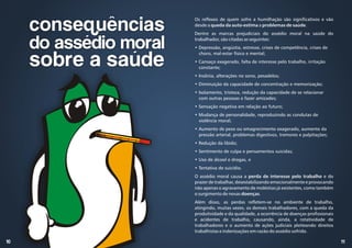 11
10
Os reflexos de quem sofre a humilhação são significativos e vão
desde a queda da auto-estima a problemas de saúde.
Dentre as marcas prejudiciais do assédio moral na saúde do
trabalhador, são citadas as seguintes:
• Depressão, angústia, estresse, crises de competência, crises de
choro, mal-estar físico e mental;
• Cansaço exagerado, falta de interesse pelo trabalho, irritação
constante;
• Insônia, alterações no sono, pesadelos;
• Diminuição da capacidade de concentração e memorização;
• Isolamento, tristeza, redução da capacidade de se relacionar
com outras pessoas e fazer amizades;
• Sensação negativa em relação ao futuro;
• Mudança de personalidade, reproduzindo as condutas de
violência moral;
• Aumento de peso ou emagrecimento exagerado, aumento da
pressão arterial, problemas digestivos, tremores e palpitações;
• Redução da libido;
• Sentimento de culpa e pensamentos suicidas;
• Uso de álcool e drogas, e
• Tentativa de suicídio.
O assédio moral causa a perda de interesse pelo trabalho e do
prazer de trabalhar, desestabilizando emocionalmente e provocando
não apenas o agravamento de moléstias já existentes, como também
o surgimento de novas doenças.
Além disso, as perdas refletem-se no ambiente de trabalho,
atingindo, muitas vezes, os demais trabalhadores, com a queda da
produtividade e da qualidade, a ocorrência de doenças profissionais
e acidentes de trabalho, causando, ainda, a rotatividade de
trabalhadores e o aumento de ações judiciais pleiteando direitos
trabalhistas e indenizações em razão do assédio sofrido.
consequências
do assédio moral
sobre a saúde
 