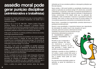 No âmbito das relações administrativas (ou seja, no serviço público), o
assediador pode receber punições disciplinares, de acordo com o
regramento próprio.
Embora a Lei n. 8.112 de 1990 (RJU - Regime Jurídico Único dos
Servidores Públicos da União, Autarquias e Fundações Públicas
Federais) não aborde claramente a questão do assédio moral, a conduta
do assediador pode ser enquadrada no RJU, porque afronta o dever de
moralidade, podendo constituir-se em incontinência de conduta.
O RJU prevê, no Título IV, as condutas proibitivas e deveres do servidor,
sendo alguns pertinentes ao tema.
Em relação aos deveres impostos aos servidores, tem-se que a prática de
assédio moral provoca a violação do dever de manter conduta
compatível com a moralidade administrativa (artigo 116, inciso IX), de
tratar as pessoas com urbanidade (artigo 116, inciso XI) e de ser leal às
instituições a que servir (artigo 116, inciso II).
Além disso, o RJU prevê que é proibido ao servidor promover
manifestação de apreço ou desapreço no recinto da repartição
(artigo 117, inciso V) e valer-se do cargo para lograr proveito pessoal ou
de outrem, em prejuízo da dignidade da função pública, proibições que
são desrespeitadas em casos de assédio.
Por fim, a proibição de que ao servidor sejam designadas atribuições
estranhas ao cargo que ocupa (artigo 117, inciso XVII), o que só é
permitido em situações de emergência e transitórias, também é
desrespeitada nas hipóteses em que o assediador determina que o
assediado realize tarefas que não fazem parte de suas atribuições
Assim, a prática do assédio moral contraria vários dos deveres
15
14
assédio moral pode
gerar punição disciplinar
(administrativa e trabalhista)
atribuídos por lei aos servidores públicos e desrespeita proibições que
lhes são impostas.
Nesse sentido, o RJU prevê também as penalidades disciplinares que
podem ser aplicadas aos servidores (artigo 127), dentre elas, constando
a advertência, a suspensão, a demissão, a cassação de aposentadoria ou
disponibilidade, a destituição de cargo em comissão e a destituição de
função comissionada. A lei dispõe ainda que, na aplicação das
penalidades, serão consideradas a natureza e a gravidade da infração
cometida, bem como os danos que ela causar ao serviço público, as
circunstâncias agravantes e atenuantes e os antecedentes do servidor.
Dessa forma, a gravidade da irregularidade cometida determinará a
gradação da sanção aplicável.
Quanto a essas penalidades, é importante destacar que, dependendo
da intensidade do assédio moral e das situações em que é
praticado, pode até ocasionar a demissão do servidor
assediador. Isso porque uma das situações em que
está prevista a demissão do servidor é a
de incontinência pública e
conduta escandalosa na
repartição.
Ressalte-se que é assegurada a
apuração criteriosa dos fatos,
em sindicância e processo
administrativo disciplinar, em que
seja garantida a ampla defesa do
servidor acusado de assediador.
Analisada a questão na ótica trabalhista, a
CLT atribui a quem comete falta grave a
punição de demissão por justa causa, sendo
que o assédio moral pode ser assim
considerado.
Em casos de menor gravidade, podem ser
aplicadas as penas de advertência ou
suspensão.
 