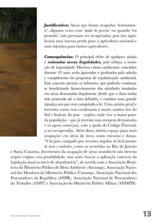 13 
Justificativa: Áreas que foram ocupadas ‘historicamen-te’, 
algumas vezes com ‘ajuda do governo’ ou quando ‘era 
permitido’, não precisam ser recuperadas, pois isso signi-ficaria 
uma imensa perda para a agricultura nacional e 
uma injustiça para muitos agricultores. 
Consequências: O principal efeito de qualquer anistia 
é estimular novas ilegalidades, pois reforça a sensa-ção 
de impunidade. Diversos crimes ambientais cometidos 
durante 43 anos serão ignorados e perdoados pela adesão 
e cumprimento do programa de regularização ambiental. 
Esse conceito premia os infratores, que poderão continuar 
se beneficiando financeiramente das atividades instaladas 
em áreas desmatadas ilegalmente (desde que o dano tenha 
sido praticado até a data definida), e constitui uma grande 
injustiça aos que vem cumprindo a lei. Uma anistia geral e 
irrestrita como essa condenaria à morte muitos rios do 
Sul e Sudeste do país – regiões onde vive a maior parte 
da população – que já tiveram suas margens desmatadas 
e só agora começam, com a ajuda do Código Florestal, 
a ser recuperadas. Além disso, abriria espaço para mais 
ocupações em áreas de risco, como encostas e dunas. 
“Um país castigado por recentes tragédias de deslizamentos 
de terra e enchentes, como as ocorridas no Rio de Janeiro 
e Santa Catarina, decorrentes da ocupação de áreas inundáveis não deveria 
sequer cogitar essa possibilidade, mas antes buscar a aplicação concreta da 
legislação atual ao invés de abandoná-la”, de acordo com a Associação Brasi-leira 
do Ministério Público de Meio Ambiente (Abrampa), Associação Nacio-nal 
dos Membros do Ministério Público (Conamp), Associação Nacional dos 
Procuradores da República (ANPR), Associação Nacional de Procuradores 
do Trabalho (ANPT) e Associação do Ministério Público Militar (ANMPM). 
Foto: Greenpeace / Daniel Beltrá 
 