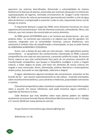 10
aparecem nos sistemas diversificados, diminuindo a vulnerabilidade do sistema
biodiverso! As doenças de plantas, provocadas por eventuais desajustes no sistema (ex.
superpopulações de lagartas, chamadas erroneamente de “pragas”) serão menores.
As PANC em forma de culturas permanentes (permaculturas) mantêm o ciclo da água,
além de diminuir a compactação e aumentar a vida no solo, requerendo menor uso de
energia no sistema.
É importante destacar o papel das PANC como alimentos funcionais em nosso
organismo (microssistema) por meio de vitaminas essenciais, antioxidantes, fibras, sais
minerais, que nem sempre são encontradas em outros alimentos.
As PANC geram AUTONOMIA para o ser humano que deseja buscar - por suas
próprias mãos - os nutrientes que necessita e os sabores que mais lhe agradam. Em
conjunto, integradas com as comunidades humanas, culturas biodiversas, esta
autonomia é também fator de autoafirmação e emancipação, no que se pode chamar
de SOBERANIA ALIMENTAR E ECOLÓGICA.
Assim, com o desejo de que cada vez mais pessoas - tanto agricultores quanto
consumidores - se apropriarem dos conhecimentos relacionados às PANC e possam
compartilhá-los com cada vez mais parceiros, a presente cartilha foi criada. Da mesma
forma, espera-se que este conhecimento faça parte de um processo necessário de
transformação sociopolítica, que busque o reequilíbrio ecológico e junte o resgate
cultural, a maior alegria no prato, com base nos alimentos de nossas culturas em
resgate e nova construção. Assim, alimentação, práticas libertárias e emancipatórias
andam juntas, buscando-se mais dignidade, soberania e alegria!
A seguir, abordaremos algumas hortaliças não convencionais presentes no Rio
Grande do Sul - que nascem espontaneamente ou são nativas - trazendo orientações
sobre reconhecimento botânico, usos culinários e medicinais, propriedades nutricionais
e receitas.
Édeextremaimportânciasaberreconhecerasplantasebuscarmaisinformações
sobre o assunto. Em nossas referências você pode encontrar alguns caminhos e
sugestões de literatura na área.
Cabe destacar que mais detalhes sobre estas plantas podem ser obtidos
atualmente no recente livro das Plantas Alimentícias Não Convencionais, de V. F. Kinupp
e H. Lorenzi (2014) (ver www.plantarum.com.br)
Grupo Viveiros Comunitários (gvc.botanica@ufrgs.br)
Referências: 2 e 10.
 