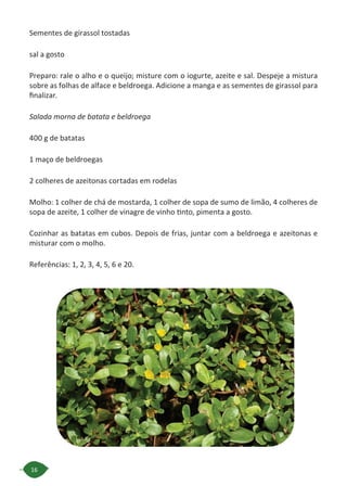 16
Sementes de girassol tostadas
sal a gosto
Preparo: rale o alho e o queijo; misture com o iogurte, azeite e sal. Despeje a mistura
sobre as folhas de alface e beldroega. Adicione a manga e as sementes de girassol para
finalizar.
Salada morna de batata e beldroega
400 g de batatas
1 maço de beldroegas
2 colheres de azeitonas cortadas em rodelas
Molho: 1 colher de chá de mostarda, 1 colher de sopa de sumo de limão, 4 colheres de
sopa de azeite, 1 colher de vinagre de vinho tinto, pimenta a gosto.
Cozinhar as batatas em cubos. Depois de frias, juntar com a beldroega e azeitonas e
misturar com o molho.
Referências: 1, 2, 3, 4, 5, 6 e 20.
 