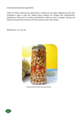 20
Conserva de frutos de capuchinha
Conserva de frutos de Capuchinha
Colha os frutos imaturos da capuchinha e coloque-os em água salgada por três dias,
trocando a água a cada dia. Depois disso, aqueça um vinagre com condimentos.
Deposite os frutos em um vidro esterilizado e cubra-os com o vinagre. Aqueça em
banho maria por três minutos a fim de conservar por mais tempo.
Referências: 2, 5, 16, 19.
 