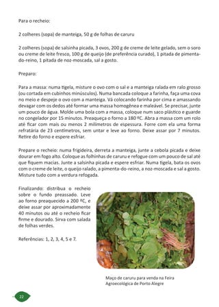 22
Para o recheio:
2 colheres (sopa) de manteiga, 50 g de folhas de caruru
2 colheres (sopa) de salsinha picada, 3 ovos, 200 g de creme de leite gelado, sem o soro
ou creme de leite fresco, 100 g de queijo (de preferência curado), 1 pitada de pimenta-
do-reino, 1 pitada de noz-moscada, sal a gosto.
Preparo:
Para a massa: numa tigela, misture o ovo com o sal e a manteiga ralada em ralo grosso
(ou cortada em cubinhos minúsculos). Numa bancada coloque a farinha, faça uma cova
no meio e despeje o ovo com a manteiga. Vá colocando farinha por cima e amassando
devagar com os dedos até formar uma massa homogênea e maleável. Se precisar, junte
um pouco de água. Molde uma bola com a massa, coloque num saco plástico e guarde
no congelador por 15 minutos. Preaqueça o forno a 180 ºC. Abra a massa com um rolo
até ficar com mais ou menos 2 milímetros de espessura. Forre com ela uma forma
refratária de 23 centímetros, sem untar e leve ao forno. Deixe assar por 7 minutos.
Retire do forno e espere esfriar.
Prepare o recheio: numa frigideira, derreta a manteiga, junte a cebola picada e deixe
dourar em fogo alto. Coloque as folhinhas de caruru e refogue com um pouco de sal até
que fiquem macias. Junte a salsinha picada e espere esfriar. Numa tigela, bata os ovos
com o creme de leite, o queijo ralado, a pimenta-do-reino, a noz-moscada e sal a gosto.
Misture tudo com a verdura refogada.
Finalizando: distribua o recheio
sobre o fundo preassado. Leve
ao forno preaquecido a 200 ºC, e
deixe assar por aproximadamente
40 minutos ou até o recheio ficar
firme e dourado. Sirva com salada
de folhas verdes.
Referências: 1, 2, 3, 4, 5 e 7.
Maço de caruru para venda na Feira
Agroecológica de Porto Alegre
 