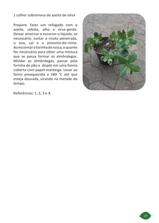 27
1 colher sobremesa de azeite de oliva
Preparo: fazer um refogado com o
azeite, cebola, alho e erva-gorda.
Deixar amornar e escorrer o líquido, se
necessário. Juntar a ricota peneirada,
o ovo, sal e a pimenta-do-reino.
Acrescentarafarinhaderosca,oquanto
for necessário para obter uma mistura
que se possa formar as almôndegas.
Moldar as almôndegas, passar pela
farinha de pão e dispôr em uma forma
coberta com papel-manteiga. Levar ao
forno preaquecido a 180 °C até que
esteja dourada, virando na metade do
tempo.
Referências: 1, 2, 3 e 4.
 