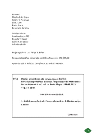 3
Autores:
Marília E. B. Kelen
Iana S. V. Nouhuys
Lia C. Kehl
Paulo Brack
Débora B. da Silva
Colaboradores:
Carolina Costa Alff
Daniela T. Casali
Luana P. de Souza
Luíza Machado
Projeto gráfico: Luiz Felipe B. Kelen	
Ficha catalográfica elaborada por Dilma Nascente. CRB 395/10
Apoio do edital 81/2013 CNPq/MDA através da ReSNEA.
Plantas alimentícias não convencionais (PANCs) : 		
hortaliças espontâneas e nativas / organização de Marília Elisa
Becker Kelen et al. -- 1. ed. -- Porto Alegre : UFRGS, 2015.
44 p. : il. color.
ISBN 978-85-66106-63-3
1. Botânica econômica 2. Plantas alimentícias 3. Plantas nativas
I. Título
CDU 581.6
P713
 
