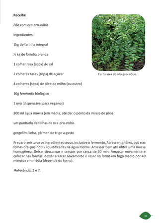 33
Receita:
Pão com ora-pro-nóbis
Ingredientes:
1kg de farinha integral
½ kg de farinha branca
1 colher rasa (sopa) de sal
2 colheres rasas (sopa) de açúcar
4 colheres (sopa) de óleo de milho (ou outro)
10g fermento biológico
1 ovo (dispensável para veganos)
300 ml água morna (em média, até dar o ponto da massa de pão)
um punhado de folhas de ora-pro-nobis
gergelim, linha, gérmen de trigo a gosto
Preparo: misturar os ingredientes secos, inclusive o fermento. Acrescentar óleo, ovo e as
folhas ora-pro-nobis liquidificadas na água morna. Amassar bem até obter uma massa
homogênea. Deixar descansar e crescer por cerca de 30 min. Amassar novamente e
colocar nas formas, deixar crescer novamente e assar no forno em fogo médio por 40
minutos em média (depende do forno).
Referência: 2 e 7.
Cerca viva de ora-pro-nóbis
 