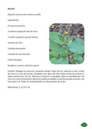 35
Receita
Sopa de cenoura com coentro e picão
Ingredientes
6 cenouras grandes
3 colheres (sopa) de leite de coco
½ colher (sopa) de suco de laranja
4 dentes de alho
1 pitada de pimenta
1 pitada de noz moscada
Folhas de picão
Gengibre, coentro, salsinha a gosto
Preparo: Refogue as cenouras, mexendo sempre. Após 10 min, adicione o alho, o leite
de coco e o suco de laranja. Complete com água até dois dedos acima da cenoura e
deixe cozinhar por 25 min. Adicione o coentro e o gengibre. Bata no liquidificador até
virar um creme consistente. Adicione o picão escaldado, a salsinha picada, pimenta, noz
moscada e sal. Pode ser servida gelada em dias quentes de verão.
Referências: 1, 8, 15 e 18.
 