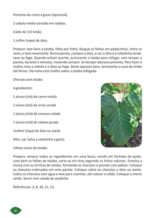 38
Pimenta-do-reino à gosto (opcional).
1 cebola média cortada em rodelas.
Caldo de 1/2 limão.
1 colher (sopa) de óleo.
Preparo: lave bem a taioba, folha por folha. Rasgue as folhas em pedacinhos, entre os
veios, e lave novamente. Numa panela, coloque o óleo, o sal, o alho e a cebolinha verde.
Leve ao fogo. Quando estiver quente, acrescente a taioba para refogar, sem tampar a
panela, durante 5 minutos, mexendo sempre. Se desejar adicione pimenta. Para fazer o
molho, leve a cebola e o óleo ao fogo. Deixe aquecer bem, acrescente o suco de limão
até ferver. Derrame este molho sobre a taioba refogada.
Charuto com taioba
Ingredientes:
1 xícara (chá) de carne moída
1 xícara (chá) de arroz cozido
1 xícara (chá) de cenoura ralada
1 xícara (chá) de cebola picada
1colher (sopa) de óleo ou azeite
Alho, sal, Salsa e cebolinha a gosto
Folhas novas de taioba
Preparo: amasse todos os ingredientes em uma bacia, enrole em formato de quibe.
Lave bem as folhas de taioba, corte-as em tiras seguindo as linhas naturais. Envolva a
massa com as tirinhas de taioba, formando os charutos e prenda com palitos. Coloque
os charutos ordenados em uma panela. Coloque sobre os charutos o óleo ou azeite.
Cubra os charutos com água e leve para cozinhar, até reduzir o caldo. Coloque o cheiro
verde. Servir com salada de azedinha
Referências: 2, 8, 10, 11, 13.
 