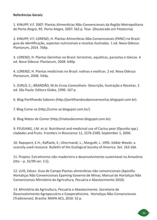 43
Referências Gerais:
1. KINUPP, V.F. 2007. Plantas Alimentícias Não-Convencionais da Região Metropolitana
de Porto Alegre, RS. Porto Alegre, 2007. 562 p. Tese -(Doutorado em Fitotecnia).
2. KINUPP, V.F; LORENZI, H. Plantas Alimentícias Não Convencionais (PANC) no Brasil:
guia de identificação, aspectos nutricionais e receitas ilustradas. 1 ed. Nova Odessa:
Plantarum, 2014. 768p.
3. LORENZI, H. Plantas Daninhas no Brasil: terrestres, aquáticas, parasitas e tóxicas. 4
ed. Nova Odessa: Plantarum, 2008. 640p.
4. LORENZI, H. Plantas medicinais no Brasil: nativas e exóticas. 2 ed. Nova Odessa:
Plantarum, 2008. 544p.
5. ZURLO, C.; BRANDÃO, M.As Ervas Comestíveis -Descrição, Ilustração e Receitas. 2
ed. São Paulo: Editora Globo, 1990. 167 p.
6. Blog Partilhando Sabores (http://partilhandosaboresereceitas.blogspot.com.br).
7. Blog Come-se (http://come-se.blogspot.com.br/).
8. Blog Matos de Comer (http://matosdecomer.blogspot.com.br).
9. FEUGANG, J.M. et al. Nutritional and medicinal use of Cactus pear (Opuntia spp.)
cladodes and fruits. Frontiers in Bioscience 11, 2574-2589, September 1, 2006.
10. Rapoport, E.H.; Raffaele, E.; Ghermandi, L.; Margutti, L. 1995. Edible Weeds: a
scarcely used resource. Bulletin of the Ecological Society of America. Set. 163-166.
11. Projeto: Extrativismo não-madeireiro e desenvolvimento sustentável na Amazônia
(itto – p. 31/99 ver. 3 (i).
12. LUIS, Edson. Guia de Campo Plantas alimentícias não-convencionais (Apostila
Hortaliças Não Convencionais Epaming Governo de Minas; Manual de Hortaliças Não
Convencionais Ministério da Agricultura, Pecuária e Abastecimento 2010).
13. Ministério da Agricultura, Pecuária e Abastecimento. Secretaria de
Desenvolvimento Agropecuário e Cooperativismo. Hortaliças Não-Convencionais
(Tradicionais). Brasília: MAPA ACS, 2010. 52 p.
 