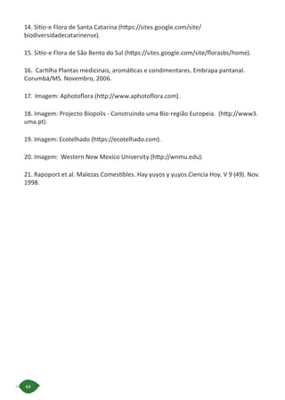 44
14. Sítio-e Flora de Santa Catarina (https://sites.google.com/site/
biodiversidadecatarinense).
15. Sítio-e Flora de São Bento do Sul (https://sites.google.com/site/florasbs/home).
16. Cartilha Plantas medicinais, aromáticas e condimentares. Embrapa pantanal.
Corumbá/MS. Novembro, 2006.
17. Imagem: Aphotoflora (http://www.aphotoflora.com).
18. Imagem: Projecto Biopolis - Construindo uma Bio-região Europeia. (http://www3.
uma.pt).
19. Imagem: Ecotelhado (https://ecotelhado.com).
20. Imagem: Western New Mexico University (http://wnmu.edu).
21. Rapoport et al. Malezas Comestibles. Hay yuyos y yuyos.Ciencia Hoy. V 9 (49). Nov.
1998.
 