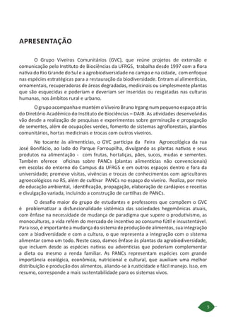 5
APRESENTAÇÃO
O Grupo Viveiros Comunitários (GVC), que reúne projetos de extensão e
comunicação pelo Instituto de Biociências da UFRGS,  trabalha desde 1997 com a flora
nativa do Rio Grande do Sul e a agrobiodiversidade no campo e na cidade, com enfoque
nas espécies estratégicas para a restauração da biodiversidade. Entram aí alimentícias,
ornamentais, recuperadoras de áreas degradadas, medicinais ou simplesmente plantas
que são esquecidas e poderiam e deveriam ser inseridas ou resgatadas nas culturas
humanas, nos âmbitos rural e urbano.
O grupo acompanha e mantém o Viveiro Bruno Irgang num pequeno espaço atrás
do Diretório Acadêmico do Instituto de Biociências – DAIB. As atividades desenvolvidas
vão desde a realização de pesquisas e experimentos sobre germinação e propagação
de sementes, além de ocupações verdes, fomento de sistemas agroflorestais, plantios
comunitários, hortas medicinais e trocas com outros viveiros.
No tocante às alimentícias, o GVC participa  da   Feira   Agroecológica da rua
José Bonifácio, ao lado do Parque Farroupilha, divulgando as plantas nativas e seus
produtos na alimentação -  com frutas, hortaliças, pães, sucos, mudas e sementes.
Também  oferece   oficinas sobre PANCs (plantas alimentícias não convencionais)
em escolas do entorno do Campus da UFRGS e em outros espaços dentro e fora da
universidade; promove visitas, vivências e trocas de conhecimentos com agricultores
agroecológicos no RS, além de cultivar  PANCs no espaço do viveiro.  Realiza, por meio
de educação ambiental,  identificação, propagação, elaboração de cardápios e receitas
e divulgação variada, incluindo a construção de cartilhas de PANCs.
O desafio maior do grupo de estudantes e professores que compõem o GVC
é problematizar a disfuncionalidade sistêmica das sociedades hegemônicas atuais,
com ênfase na necessidade de mudança de paradigma que supere o produtivismo, as
monoculturas, a vida refém do mercado de incentivo ao consumo fútil e insustentável.
Para isso, é importante a mudança do sistema de produção de alimentos, sua integração
com a biodiversidade e com a cultura, o que representa a integração com o sistema
alimentar como um todo. Neste caso, damos ênfase às plantas da agrobiodiversidade,
que incluem desde as espécies nativas ou adventícias que poderiam complementar
a dieta ou mesmo a renda familiar. As PANCs representam espécies com grande
importância ecológica, econômica, nutricional e cultural, que auxiliam uma melhor
distribuição e produção dos alimentos, aliando-se à rusticidade e fácil manejo. Isso, em
resumo, corresponde a mais sustentabilidade para os sistemas vivos.
 