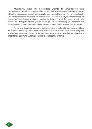 6
Atualmente, existe uma necessidade urgente de  inter-relação entre
conhecimento científico e popular,  além da busca de maior integração entre economia
e biodiversidade, promovendo conservação  dos nossos biomas  de forma sustentável  -
com uso sustentável inclusive na alimentação. Oficinas e espaços como viveiros de
plantas nativas, hortas orgânicas, jardins, canteiros, hortos de plantas medicinais,
centros de educação ambiental, entre outras, podem assumir esse papel de laboratório
de reaprender com os elementos da natureza e com as diferentes culturas humanas.
Nossoobjetivoaquiépromovermaiorconsciênciaambientalsobreanecessidade
de cuidados com a agrobiodiversidade e alimentação saudável e sustentável, atingindo
a soberania alimentar. Com esse intuito, criamos a presente cartilha para divulgar a
importância das PANCs, além de facilitar o seu reconhecimento.
 