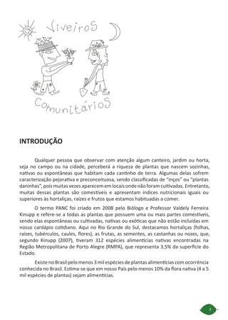 7
INTRODUÇÃO
Qualquer pessoa que observar com atenção algum canteiro, jardim ou horta,
seja no campo ou na cidade, perceberá a riqueza de plantas que nascem sozinhas,
nativas ou espontâneas que habitam cada cantinho de terra. Algumas delas sofrem
caracterização pejorativa e preconceituosa, sendo classificadas de “inços” ou “plantas
daninhas”, pois muitas vezes aparecem em locais onde não foram cultivadas. Entretanto,
muitas dessas plantas são comestíveis e apresentam índices nutricionais iguais ou
superiores às hortaliças, raízes e frutos que estamos habituadas a comer.
O termo PANC foi criado em 2008 pelo Biólogo e Professor Valdely Ferreira
Kinupp e refere-se a todas as plantas que possuem uma ou mais partes comestíveis,
sendo elas espontâneas ou cultivadas, nativas ou exóticas que não estão incluídas em
nosso cardápio cotidiano. Aqui no Rio Grande do Sul, destacamos hortaliças (folhas,
raízes, tubérculos, caules, flores), as frutas, as sementes, as castanhas ou nozes, que,
segundo Kinupp (2007), tiveram 312 espécies alimentícias nativas encontradas na
Região Metropolitana de Porto Alegre (RMPA), que representa 3,5% da superfície do
Estado.
Existe no Brasil pelo menos 3 mil espécies de plantas alimentícias com ocorrência
conhecida no Brasil. Estima-se que em nosso País pelo menos 10% da flora nativa (4 a 5
mil espécies de plantas) sejam alimentícias.
 