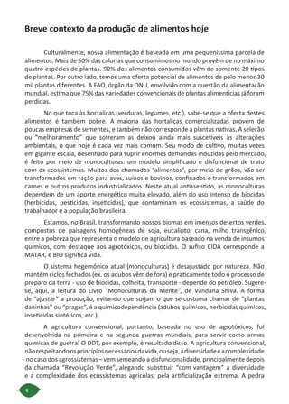 8
Breve contexto da produção de alimentos hoje
Culturalmente, nossa alimentação é baseada em uma pequeníssima parcela de
alimentos. Mais de 50% das calorias que consumimos no mundo provêm de no máximo
quatro espécies de plantas. 90% dos alimentos consumidos vêm de somente 20 tipos
de plantas. Por outro lado, temos uma oferta potencial de alimentos de pelo menos 30
mil plantas diferentes. A FAO, órgão da ONU, envolvido com a questão da alimentação
mundial, estima que 75% das variedades convencionais de plantas alimentícias já foram
perdidas.
No que toca às hortaliças (verduras, legumes, etc.), sabe-se que a oferta destes
alimentos é também pobre. A maioria das hortaliças comercializadas provém de
poucas empresas de sementes, e também não corresponde a plantas nativas. A seleção
ou “melhoramento” que sofreram as deixou ainda mais suscetíveis às alterações
ambientais, o que hoje é cada vez mais comum. Seu modo de cultivo, muitas vezes
em gigante escala, desenhado para suprir enormes demandas induzidas pelo mercado,
é feito por meio de monoculturas: um modelo simplificado e disfuncional de trato
com os ecossistemas. Muitos dos chamados “alimentos”, por meio de grãos, vão ser
transformados em ração para aves, suínos e bovinos, confinados e transformados em
carnes e outros produtos industrializados. Neste atual antissentido, as monoculturas
dependem de um aporte energético muito elevado, além do uso intenso de biocidas
(herbicidas, pesticidas, inseticidas), que contaminam os ecossistemas, a saúde do
trabalhador e a população brasileira.
Estamos, no Brasil, transformando nossos biomas em imensos desertos verdes,
compostos de paisagens homogêneas de soja, eucalipto, cana, milho transgênico,
entre a pobreza que representa o modelo de agricultura baseado na venda de insumos
químicos, com destaque aos agrotóxicos, ou biocidas. O sufixo CIDA corresponde a
MATAR, e BIO significa vida.
O sistema hegemônico atual (monoculturas) é desajustado por natureza. Não
mantém ciclos fechados (ex. os adubos vêm de fora) e praticamente todo o processo de
preparo da terra - uso de biocidas, colheita, transporte - depende do petróleo. Sugere-
se, aqui, a leitura do Livro “Monoculturas da Mente”, de Vandana Shiva. A forma
de “ajustar” a produção, evitando que surjam o que se costuma chamar de “plantas
daninhas” ou “pragas”, é a quimicodependência (adubos químicos, herbicidas químicos,
inseticidas sintéticos, etc.).
A agricultura convencional, portanto, baseada no uso de agrotóxicos, foi
desenvolvida na primeira e na segunda guerras mundiais, para servir como armas
químicas de guerra! O DDT, por exemplo, é resultado disso. A agricultura convencional,
nãorespeitandoosprincípiosnecessáriosdavida,ouseja,adiversidadeeacomplexidade
- no caso dos agrossistemas – vem semeando a disfuncionalidade, principalmente depois
da chamada “Revolução Verde”, alegando substituir “com vantagem” a diversidade
e a complexidade dos ecossistemas agrícolas, pela artificialização extrema. A pedra
 