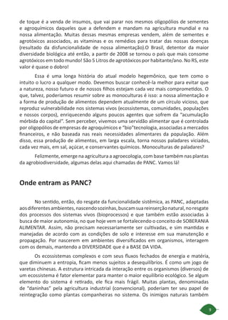9
de toque é a venda de insumos, que vai parar nos mesmos oligopólios de sementes
e agroquímicos daqueles que a defendem e mandam na agricultura mundial e na
nossa alimentação. Muitas dessas mesmas empresas vendem, além de sementes e
agrotóxicos associados, as vitaminas e os remédios para tratar das nossas doenças
(resultado da disfuncionalidade de nossa alimentação).O Brasil, detentor da maior
diversidade biológica até então, a partir de 2008 se tornou o país que mais consome
agrotóxicos em todo mundo! São 5 Litros de agrotóxicos por habitante/ano. No RS, este
valor é quase o dobro!
Essa é uma longa história do atual modelo hegemônico, que tem como o
intuito o lucro a qualquer modo. Devemos buscar conhecê-la melhor para evitar que
a natureza, nosso futuro e de nossos filhos estejam cada vez mais comprometidos. O
que, talvez, poderíamos resumir sobre as monoculturas é isso: a nossa alimentação e
a forma de produção de alimentos dependem atualmente de um círculo vicioso, que
reproduz vulnerabilidade nos sistemas vivos (ecossistemas, comunidades, populações
e nossos corpos), enriquecendo alguns poucos agentes que sofrem da “acumulação
mórbida do capital”. Sem perceber, vivemos uma servidão alimentar que é controlada
por oligopólios de empresas de agroquímicos e “bio”tecnologia, associadas a mercados
financeiros, e não baseada nas reais necessidades alimentares da população. Além
disso, essa produção de alimentos, em larga escala, torna nossos paladares viciados,
cada vez mais, em sal, açúcar, e conservantes químicos. Monoculturas de paladares?
Felizmente, emerge na agricultura a agroecologia, com base também nas plantas
da agrobiodiversidade, algumas delas aqui chamadas de PANC. Vamos lá!
Onde entram as PANC?
No sentido, então, do resgate da funcionalidade sistêmica, as PANC, adaptadas
aosdiferentesambientes,nascendosozinhas,buscamsuareinserçãonatural,noresgate
dos processos dos sistemas vivos (bioprocessos) e que também estão associadas à
busca de maior autonomia, no que hoje vem se fortalecendo o conceito de SOBERANIA
ALIMENTAR. Assim, não precisam necessariamente ser cultivadas, e sim mantidas e
manejadas de acordo com as condições de solo e interesse em sua manutenção e
propagação. Por nascerem em ambientes diversificados em organismos, interagem
com os demais, mantendo a DIVERSIDADE que é a BASE DA VIDA.
Os ecossistemas complexos e com seus fluxos fechados de energia e matéria,
que diminuem a entropia, ficam menos sujeitos a desequilíbrios. É como um jogo de
varetas chinesas. A estrutura intricada da interação entre os organismos (diversos) de
um ecossistema é fator elementar para manter o maior equilíbrio ecológico. Se algum
elemento do sistema é retirado, ele fica mais frágil. Muitas plantas, denominadas
de “daninhas” pela agricultura industrial (convencional), poderiam ter seu papel de
reintegração como plantas companheiras no sistema. Os inimigos naturais também
 