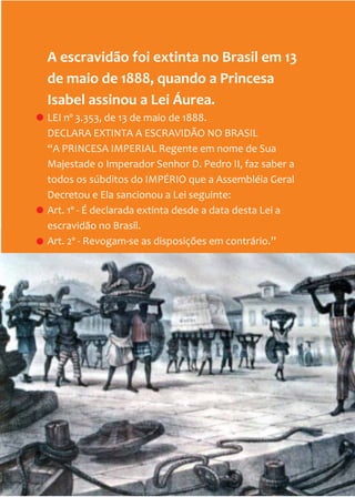 10
A escravidão foi extinta no Brasil em 13
de maio de 1888, quando a Princesa
Isabel assinou a Lei Áurea.
LEI nº 3.353, de 13 de maio de 1888.
DECLARA EXTINTA A ESCRAVIDÃO NO BRASIL
“A PRINCESA IMPERIAL Regente em nome de Sua
Majestade o Imperador Senhor D. Pedro II, faz saber a
todos os súbditos do IMPÉRIO que a Assembléia Geral
Decretou e Ela sancionou a Lei seguinte:
Art. 1º - É declarada extinta desde a data desta Lei a
escravidão no Brasil.
Art. 2º - Revogam-se as disposições em contrário.”
 