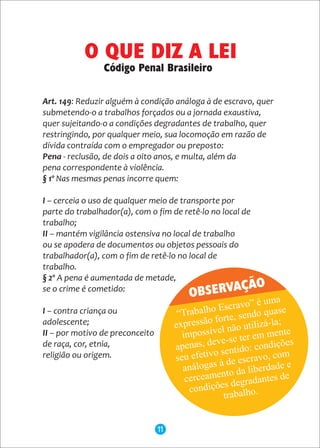Art. 149: Reduzir alguém à condição análoga à de escravo, quer
submetendo-o a trabalhos forçados ou a jornada exaustiva,
quer sujeitando-o a condições degradantes de trabalho, quer
restringindo, por qualquer meio, sua locomoção em razão de
dívida contraída com o empregador ou preposto:
Pena - reclusão, de dois a oito anos, e multa, além da
pena correspondente à violência.
§ 1º Nas mesmas penas incorre quem:
I – cerceia o uso de qualquer meio de transporte por
parte do trabalhador(a), com o fim de retê-lo no local de
trabalho;
II – mantém vigilância ostensiva no local de trabalho
ou se apodera de documentos ou objetos pessoais do
trabalhador(a), com o fim de retê-lo no local de
trabalho.
§ 2º A pena é aumentada de metade,
se o crime é cometido:
I – contra criança ou
adolescente;
II – por motivo de preconceito
de raça, cor, etnia,
religião ou origem.
OBSERVAÇÃO
O QUE DIZ A LEI
Código Penal Brasileiro
11
 