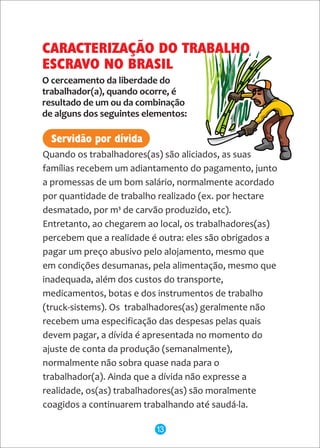 Quando os trabalhadores(as) são aliciados, as suas
famílias recebem um adiantamento do pagamento, junto
a promessas de um bom salário, normalmente acordado
por quantidade de trabalho realizado (ex. por hectare
desmatado, por m³ de carvão produzido, etc).
Entretanto, ao chegarem ao local, os trabalhadores(as)
percebem que a realidade é outra: eles são obrigados a
pagar um preço abusivo pelo alojamento, mesmo que
em condições desumanas, pela alimentação, mesmo que
inadequada, além dos custos do transporte,
medicamentos, botas e dos instrumentos de trabalho
(truck-sistems). Os trabalhadores(as) geralmente não
recebem uma especificação das despesas pelas quais
devem pagar, a dívida é apresentada no momento do
ajuste de conta da produção (semanalmente),
normalmente não sobra quase nada para o
trabalhador(a). Ainda que a dívida não expresse a
realidade, os(as) trabalhadores(as) são moralmente
coagidos a continuarem trabalhando até saudá-la.
O cerceamento da liberdade do
trabalhador(a), quando ocorre, é
resultado de um ou da combinação
de alguns dos seguintes elementos:
Servidão por dívida
CARACTERIZAÇÃO DO TRABALHO
ESCRAVO NO BRASIL
13
 
