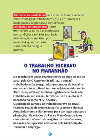 Alimentação insuficiente
Condições de saneamento
para atender às necessidades
calóricas dos(as) trabalhadores(as), e em condições
inadequadas de preparo e conservação.
- este
item refere-se tanto à precariedade
das condições sanitárias (ausência
de instalações sanitárias, por
exemplo), quanto ao não
fornecimento de água
potável.
De acordo com dados reunidos entre os anos de 2003 e
2007, pela ONG Repórter Brasil, 34,3% dos(as)
trabalhadores(as) resgatados em campos de trabalho
escravo em todo o Brasil tem sua origem no Maranhão.
Além disso, o Estado também registra ocorrências de
trabalho escravo em seu território. Este assunto será
abordado na seção “LISTA SUJA”.
Os principais campos de trabalho escravo no Brasil
ficam na região de expansão agrícola, onde a Floresta
Amazônica tomba diariamente para dar lugar a pastos e
plantações. Os estados do Pará e Mato Grosso são os
campeões em número de resgates de trabalhadores,
nas ações de repressão efetuadas pelo Ministério do
Trabalho e Emprego.
O TRABALHO ESCRAVO
NO MARANHÃO
16
 