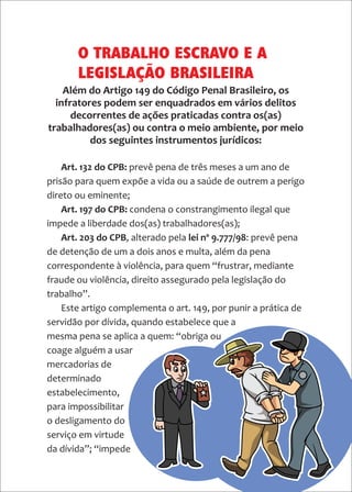 18
Art. 132 do CPB: prevê pena de três meses a um ano de
prisão para quem expõe a vida ou a saúde de outrem a perigo
direto ou eminente;
Art. 197 do CPB: condena o constrangimento ilegal que
impede a liberdade dos(as) trabalhadores(as);
Art. 203 do CPB, alterado pela lei nº 9.777/98: prevê pena
de detenção de um a dois anos e multa, além da pena
correspondente à violência, para quem “frustrar, mediante
fraude ou violência, direito assegurado pela legislação do
trabalho”.
Este artigo complementa o art. 149, por punir a prática de
servidão por dívida, quando estabelece que a
mesma pena se aplica a quem: “obriga ou
coage alguém a usar
mercadorias de
determinado
estabelecimento,
para impossibilitar
o desligamento do
serviço em virtude
da dívida”; “impede
O TRABALHO ESCRAVO E A
LEGISLAÇÃO BRASILEIRA
Além do Artigo 149 do Código Penal Brasileiro, os
infratores podem ser enquadrados em vários delitos
decorrentes de ações praticadas contra os(as)
trabalhadores(as) ou contra o meio ambiente, por meio
dos seguintes instrumentos jurídicos:
 