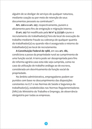 alguém de se desligar de serviços de qualquer natureza,
mediante coação ou por meio de retenção de seus
documentos pessoais ou contratuais”.
Art. 206 e o art. 207, respectivamente, punem o
aliciamento para fins de emigração e migração interna.
O art. 207 foi modificado pela lei nº 9.777/98 e pune o
recrutamento do trabalhador(a) fora do local de execução do
trabalho mediante fraude ou cobrança de qualquer quantia
do trabalhador(a) ou quando não é assegurado o retorno do
trabalhador(a) ao local de recrutamento.
A Constituição Federal de 1988, em seu art. 186,
condiciona a posse da propriedade rural ao cumprimento de
uma função social. A terra pode ser desapropriada para fins
de reforma agrária caso esta não seja cumprida, como no
caso da utilização de trabalho análogo ao de escravo,
considerada um desvirtuamento da função social da
propriedade.
No âmbito administrativo, empregadores podem ser
punidos com base no descumprimento das disposições
constantes na CLT e nas Normas de Saúde e Segurança do
trabalhador(a), estabelecidas nas Normas Regulamentadoras
(NRs) do Ministério do Trabalho e Emprego, de observância
obrigatória por todas as empresas.
19
 