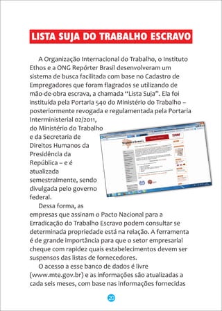 A Organização Internacional do Trabalho, o Instituto
Ethos e a ONG Repórter Brasil desenvolveram um
sistema de busca facilitada com base no Cadastro de
Empregadores que foram flagrados se utilizando de
mão-de-obra escrava, a chamada “Lista Suja”. Ela foi
instituída pela Portaria 540 do Ministério do Trabalho –
posteriormente revogada e regulamentada pela Portaria
Interministerial 02/2011,
do Ministério do Trabalho
e da Secretaria de
Direitos Humanos da
Presidência da
República – e é
atualizada
semestralmente, sendo
divulgada pelo governo
federal.
Dessa forma, as
empresas que assinam o Pacto Nacional para a
Erradicação do Trabalho Escravo podem consultar se
determinada propriedade está na relação. A ferramenta
é de grande importância para que o setor empresarial
cheque com rapidez quais estabelecimentos devem ser
suspensos das listas de fornecedores.
O acesso a esse banco de dados é livre
(www.mte.gov.br) e as informações são atualizadas a
cada seis meses, com base nas informações fornecidas
LISTA SUJA DO TRABALHO ESCRAVO
20
 