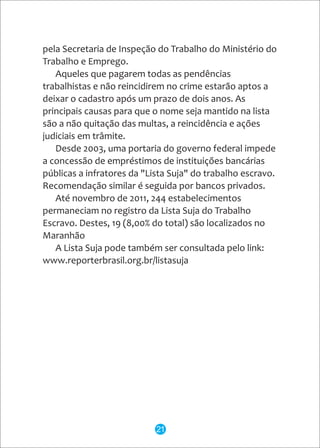 pela Secretaria de Inspeção do Trabalho do Ministério do
Trabalho e Emprego.
Aqueles que pagarem todas as pendências
trabalhistas e não reincidirem no crime estarão aptos a
deixar o cadastro após um prazo de dois anos. As
principais causas para que o nome seja mantido na lista
são a não quitação das multas, a reincidência e ações
judiciais em trâmite.
Desde 2003, uma portaria do governo federal impede
a concessão de empréstimos de instituições bancárias
públicas a infratores da "Lista Suja" do trabalho escravo.
Recomendação similar é seguida por bancos privados.
Até novembro de 2011, 244 estabelecimentos
permaneciam no registro da Lista Suja do Trabalho
Escravo. Destes, 19 (8,00% do total) são localizados no
Maranhão
A Lista Suja pode também ser consultada pelo link:
www.reporterbrasil.org.br/listasuja
21
 