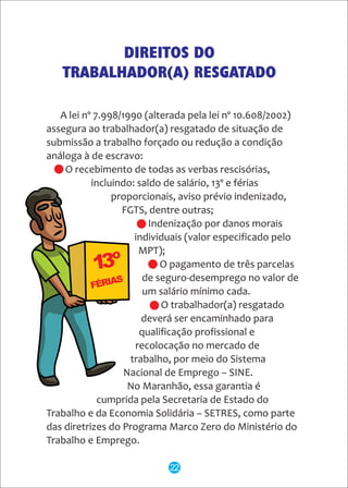 A lei nº 7.998/1990 (alterada pela lei nº 10.608/2002)
assegura ao trabalhador(a) resgatado de situação de
submissão a trabalho forçado ou redução a condição
análoga à de escravo:
- O recebimento de todas as verbas rescisórias,
incluindo: saldo de salário, 13º e férias
proporcionais, aviso prévio indenizado,
FGTS, dentre outras;
- Indenização por danos morais
individuais (valor especificado pelo
MPT);
- O pagamento de três parcelas
de seguro-desemprego no valor de
um salário mínimo cada.
- O trabalhador(a) resgatado
deverá ser encaminhado para
qualificação profissional e
recolocação no mercado de
trabalho, por meio do Sistema
Nacional de Emprego – SINE.
No Maranhão, essa garantia é
cumprida pela Secretaria de Estado do
Trabalho e da Economia Solidária – SETRES, como parte
das diretrizes do Programa Marco Zero do Ministério do
Trabalho e Emprego.
DIREITOS DO
TRABALHADOR(A) RESGATADO
22
 