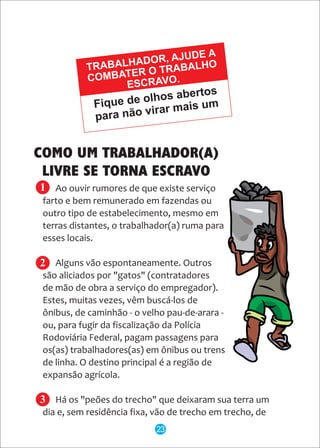 Ao ouvir rumores de que existe serviço
farto e bem remunerado em fazendas ou
outro tipo de estabelecimento, mesmo em
terras distantes, o trabalhador(a) ruma para
esses locais.
Alguns vão espontaneamente. Outros
são aliciados por "gatos" (contratadores
de mão de obra a serviço do empregador).
Estes, muitas vezes, vêm buscá-los de
ônibus, de caminhão - o velho pau-de-arara -
ou, para fugir da fiscalização da Polícia
Rodoviária Federal, pagam passagens para
os(as) trabalhadores(as) em ônibus ou trens
de linha. O destino principal é a região de
expansão agrícola.
Há os "peões do trecho" que deixaram sua terra um
dia e, sem residência fixa, vão de trecho em trecho, de
Fique de olhos abertos
para não virar mais um
TRABALHADOR, AJUDE A
COMBATER O TRABALHO
ESCRAVO.
COMO UM TRABALHADOR(A)
LIVRE SE TORNA ESCRAVO
1
2
3
23
 