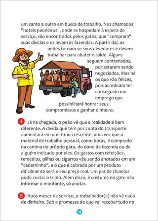 um canto a outro em busca de trabalho. Nos chamados
"hotéis peoneiros", onde se hospedam à espera de
serviço, são encontrados pelos gatos, que "compram"
suas dívidas e os levam às fazendas. A partir daí, os
peões tornam-se seus devedores e devem
trabalhar para abater o saldo. Alguns
seguem contrariados,
por estarem sendo
negociados. Mas há
os que vão felizes,
pois acreditam ter
conseguido um
emprego que
possibilitará honrar seus
compromissos e ganhar dinheiro.
Já na chegada, o peão vê que a realidade é bem
diferente. A dívida que tem por conta do transporte
aumentará em um ritmo crescente, uma vez que o
material de trabalho pessoal, como botas, é comprado
na cantina do próprio gato, do dono da fazenda ou de
alguém indicado por eles. Os gastos com refeições,
remédios, pilhas ou cigarros vão sendo anotados em um
"caderninho", e o que é cobrado por um produto
dificilmente será o seu preço real. Um par de chinelos
pode custar o triplo. Além disso, é costume do gato não
informar o montante, só anotar.
Após meses de serviço, o trabalhador(a) não vê nada
de dinheiro. Sob a promessa de que vai receber tudo no
4
5
24
 