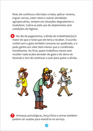 6
7
final, ele continua a derrubar a mata, aplicar veneno,
erguer cercas, catar raízes e outras atividades
agropecuárias, sempre em situações degradantes e
insalubres. Cobra-se pelo uso de alojamentos sem
condições de higiene.
No dia do pagamento, a dívida do trabalhador(a) é
maior do que o total que ele teria a receber. O acordo
verbal com o gato também costuma ser quebrado, e o
peão ganha um valor bem menor que o combinado
inicialmente. Ao final, quem trabalhou meses sem
receber nada acaba devedor do gato e do dono da
fazenda e tem de continuar a suar para quitar a dívida.
Ameaças psicológicas, força física e armas também
podem ser usadas para mantê-lo no serviço.
25
 