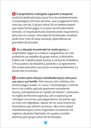 O proprietário é obrigado a garantir transporte
aos(as) trabalhadores(as) para fora do estabelecimento
e hospedagem em local decente, caso o pagamento leve
mais que um dia. O grupo móvel só vai embora depois
que todos forem pagos e os autos de infração forem
lavrados. O responsável pela fazenda ainda responderá a
processo na Justiça. Uma ação de fiscalização completa
pode levar mais de duas semanas, dependendo da
gravidade da situação.
Se a situação encontrada for muito grave, o
proprietário negar-se a realizar o pagamento ou criar
problemas ao trabalho do grupo móvel, o Ministério
Público do Trabalho pode acionar a Justiça do Trabalho e
a Procuradoria da República, pedindo o congelamento
das contas bancárias dos sócios no empreendimento e a
prisão dos envolvidos.
A maior parte dos(as) trabalhadores(as) volta para
sua casa e sua família. Pelo menos, até o dinheiro dos
direitos pagos acabar. E a seca, o desemprego, a falta de
terra e de crédito agrícola apertarem novamente.
Outros, principalmente os "peões do trecho", continuam
na região de fronteira agrícola, com a esperança de
conseguir um serviço que pague bem e um patrão que
os trate com dignidade. Apesar de ser uma minoria de
fazendeiros que utilizam escravos, não é raro os(as)
trabalhadores(as) serem enganados novamente. Há
registros de peões libertados em quatro ocasiões
distintas pelo grupo móvel de fiscalização.
5
6
4
28
 