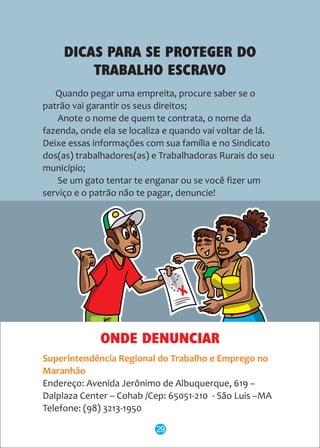 DICAS PARA SE PROTEGER DO
TRABALHO ESCRAVO
Quando pegar uma empreita, procure saber se o
patrão vai garantir os seus direitos;
Anote o nome de quem te contrata, o nome da
fazenda, onde ela se localiza e quando vai voltar de lá.
Deixe essas informações com sua família e no Sindicato
dos(as) trabalhadores(as) e Trabalhadoras Rurais do seu
município;
Se um gato tentar te enganar ou se você fizer um
serviço e o patrão não te pagar, denuncie!
ONDE DENUNCIAR
Superintendência Regional do Trabalho e Emprego no
Maranhão
Endereço: Avenida Jerônimo de Albuquerque, 619 –
Dalplaza Center – Cohab /Cep: 65051-210 - São Luis –MA
Telefone: (98) 3213-1950
29
 