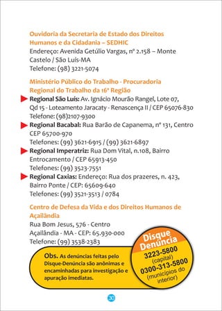 Endereço: Avenida Getúlio Vargas, nº 2.158 – Monte
Castelo / São Luís-MA
Telefone: (98) 3221-5074
Regional São Luís: Av. Ignácio Mourão Rangel, Lote 07,
Qd 15 - Loteamento Jaracaty - Renascença II / CEP 65076-830
Telefone: (98)2107-9300
Regional Bacabal: Rua Barão de Capanema, nº 131, Centro
CEP 65700-970
Telefones: (99) 3621-6915 / (99) 3621-6897
Regional Imperatriz: Rua Dom Vital, n.108, Bairro
Entrocamento / CEP 65913-450
Telefones: (99) 3523-7551
Regional Caxias: Endereço: Rua dos prazeres, n. 423,
Bairro Ponte / CEP: 65609-640
Telefones: (99) 3521-3513 / 0784
Rua Bom Jesus, 576 - Centro
Açailândia - MA - CEP: 65.930-000
Telefone: (99) 3538-2383
Ouvidoria da Secretaria de Estado dos Direitos
Humanos e da Cidadania – SEDHIC
Ministério Público do Trabalho - Procuradoria
Regional do Trabalho da 16ª Região
Centro de Defesa da Vida e dos Direitos Humanos de
Açailândia
30
 