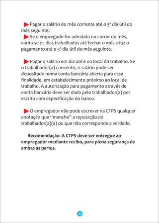 - Pagar o salário do mês corrente até o 5º dia útil do
mês seguinte;
- Se o empregado for admitido no correr do mês,
conta-se os dias trabalhados até fechar o mês e faz o
pagamento até o 5º dia útil do mês seguinte.
- Pagar o salário em dia útil e no local do trabalho. Se
o trabalhador(a) consentir, o salário pode ser
depositado numa conta bancária aberta para essa
finalidade, em estabelecimento próximo ao local de
trabalho. A autorização para pagamento através de
conta bancária deve ser dada pelo trabalhador(a) por
escrito com especificação do banco.
- O empregador não pode escrever na CTPS qualquer
anotação que “manche” a reputação do
trabalhador(a)(a) ou que não corresponde a verdade.
Recomendação: A CTPS deve ser entregue ao
empregador mediante recibo, para plena segurança de
ambas as partes.
32
 