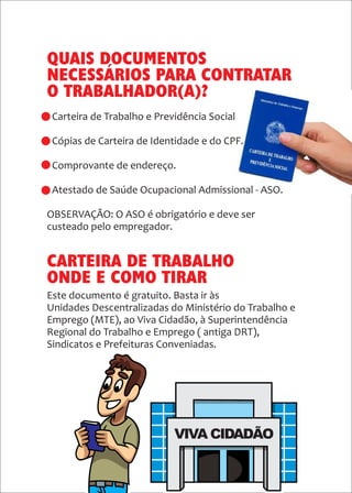 33
Este documento é gratuito. Basta ir às
Unidades Descentralizadas do Ministério do Trabalho e
Emprego (MTE), ao Viva Cidadão, à Superintendência
Regional do Trabalho e Emprego ( antiga DRT),
Sindicatos e Prefeituras Conveniadas.
QUAIS DOCUMENTOS
NECESSÁRIOS PARA CONTRATAR
O TRABALHADOR(A)?
- Carteira de Trabalho e Previdência Social
- Cópias de Carteira de Identidade e do CPF.
- Comprovante de endereço.
- Atestado de Saúde Ocupacional Admissional - ASO.
OBSERVAÇÃO: O ASO é obrigatório e deve ser
custeado pelo empregador.
CARTEIRA DE TRABALHO
ONDE E COMO TIRAR
 